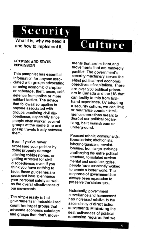 Whatitis, why we need it and how to implement it.  ACTIVISM AND STATE REPRESSION  This pamphiet has essential information for anyone asso-  « clated with groups advocating or using economic disruption or sabotage, theft, arson, self- defence from police or more militart tactics. The advice that followsalso applies to anyone associated with groups practising civil dis- obedience, especially since people often workin several groups at the same time and gossip travels freely between them.  Even if you’ve never expressed your politics by doing property damage, pitching cobblestones, or getting arrested for civil disobedience; even if you think you have nothing to hide, these guidelines are prosented here o enhance your personal safety as well as the overall effectivenass of our movements.  The simple reality is that governments in industrialized countries target groups that  . advocate economic sabotage and groups that don’t, move-  ments that are mifitant and movements that ara markedly pacifist. The government’s security machinery serves the elitst political and aconomic objectives of capitalism. There are over 250 political prison- ersin Canada and the US that can testify to this from firt hand experience. By adopting  a security culture, we can limit or neutralize counter-intell- igence operations meant to disrpt our political organ- izing, be it mainstream or underground.  Peasantrebels; communards; liberatiorists; aboitionists; labour organizers; revolut- fonaries; from large uprisings challenging the entre poltical stiucture, to isolated erwiron- mental and social struggles, pecple have constantly worked o croate a beter worid. The response of govemment has always been ropression to preserve the status quo...  Historically, govemment surveillance and harassment has increased relative © he ascendancy of direct action movements. Minimizing the destructiveness of political repression requires that we 